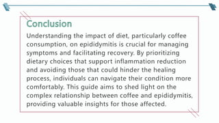 Understanding the impact of diet, particularly coffee
consumption, on epididymitis is crucial for managing
symptoms and facilitating recovery. By prioritizing
dietary choices that support inflammation reduction
and avoiding those that could hinder the healing
process, individuals can navigate their condition more
comfortably. This guide aims to shed light on the
complex relationship between coffee and epididymitis,
providing valuable insights for those affected.
 