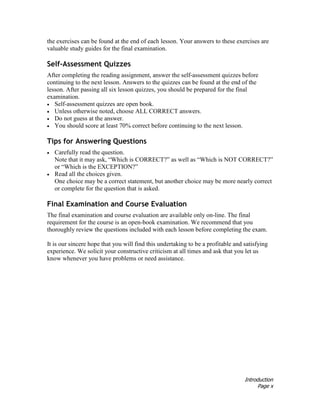 Introduction
Page x
the exercises can be found at the end of each lesson. Your answers to these exercises are
valuable study guides for the final examination.
Self-Assessment Quizzes
After completing the reading assignment, answer the self-assessment quizzes before
continuing to the next lesson. Answers to the quizzes can be found at the end of the
lesson. After passing all six lesson quizzes, you should be prepared for the final
examination.
• Self-assessment quizzes are open book.
• Unless otherwise noted, choose ALL CORRECT answers.
• Do not guess at the answer.
• You should score at least 70% correct before continuing to the next lesson.
Tips for Answering Questions
• Carefully read the question.
Note that it may ask, “Which is CORRECT?” as well as “Which is NOT CORRECT?”
or “Which is the EXCEPTION?”
• Read all the choices given.
One choice may be a correct statement, but another choice may be more nearly correct
or complete for the question that is asked.
Final Examination and Course Evaluation
The final examination and course evaluation are available only on-line. The final
requirement for the course is an open-book examination. We recommend that you
thoroughly review the questions included with each lesson before completing the exam.
It is our sincere hope that you will find this undertaking to be a profitable and satisfying
experience. We solicit your constructive criticism at all times and ask that you let us
know whenever you have problems or need assistance.
 