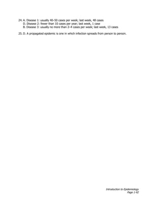 Introduction to Epidemiology
Page 1-92
24. A. Disease 1: usually 40–50 cases per week; last week, 48 cases
D. Disease 2: fewer than 10 cases per year; last week, 1 case
B. Disease 3: usually no more than 2–4 cases per week; last week, 13 cases
25. D. A propagated epidemic is one in which infection spreads from person to person.
 