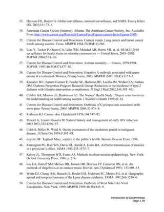 Introduction to Epidemiology
Page 1-95
33. Heyman DL, Rodier G. Global surveillance, national surveillance, and SARS. Emerg Infect
Dis. 2003;10:173–5.
34. American Cancer Society [Internet]. Atlanta: The American Cancer Society, Inc. Available
from: http://www.cancer.org/Research/CancerFactsFigures/cancer-facts-figures-2005/
35. Centers for Disease Control and Prevention. Current trends. Lung cancer and breast cancer
trends among women–Texas. MMWR 1984;33(MM19):266.
36. Liao Y, Tucker P, Okoro CA, Giles WH, Mokdad AH, Harris VB, et. al. REACH 2010
surveillance for health status in minority communities — United States, 2001–2002.
MMWR 2004;53:1–36.
37. Centers for Disease Control and Prevention. Asthma mortality — Illinois, 1979-1994.
MMWR. 1997;46(MM37):877–80.
38. Centers for Disease Control and Prevention. Hepatitis A outbreak associated with green
onions at a restaurant–Monaca, Pennsylvania, 2003. MMWR 2003; 52(47):1155–7.
39. Knowler WC, Barrett-Connor E, Fowler SE, Hamman RF, Lachin JM, Walker EA, Nathan
DM, Diabetes Prevention Program Research Group. Reduction in the incidence of type 2
diabetes with lifestyle intervention or metformin. N Engl J Med 2002;346:393–403.
40. Colditz GA, Manson JE, Hankinson SE. The Nurses’ Health Study: 20-year contribution to
the understanding of health among women. J Women’s Health 1997;49–62.
41. Centers for Disease Control and Prevention. Outbreak of Cyclosporiasis associated with
snow peas–Pennsylvania, 2004. MMWR 2004;53:876–8.
42. Rothman KJ. Causes. Am J Epidemiol 1976;104:587–92.
43. Mindel A, Tenant-Flowers M. Natural history and management of early HIV infection.
BMJ 2001;332:1290–93.
44. Cobb S, Miller M, Wald N. On the estimation of the incubation period in malignant
disease. J Chron Dis 1959;9:385–93.
45. Leavitt JW. Typhoid Mary: captive to the public’s health. Boston: Beacon Press; 1996.
46. Remington PL, Hall WN, Davis IH, Herald A, Gunn RA. Airborne transmission of measles
in a physician’s office. JAMA 1985;253:1575–7.
47. Kelsey JL, Thompson WD, Evans AS. Methods in observational epidemiology. New York:
Oxford University Press; 1986. p. 216.
48. Lee LA, Ostroff SM, McGee HB, Jonson DR, Downes FP, Cameron DN, et al. An
outbreak of shigellosis at an outdoor music festival. Am J Epidemiol 1991; 133:608–15.
49. White DJ, Chang H-G, Benach JL, Bosler EM, Meldrum SC, Means RG, et al. Geographic
spread and temporal increase of the Lyme disease epidemic. JAMA 1991;266:1230–6.
50. Centers for Disease Control and Prevention. Outbreak of West Nile-Like Viral
Encephalitis–New York, 1999. MMWR 1999;48(38):845–9.
 