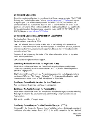 Introduction
Page xi
Continuing Education
To receive continuing education for completing the self-study course, go to the CDC/ATSDR
Training and Continuing Education Online at http://www.cdc.gov/TECOnline and register
as a participant. You will need to register for the course (SS1978) and complete the
course evaluation and exam online. You will have to answer at least 70% of the exam
questions correctly to obtain continuing education credits/contact hours and a certificate.
For more information about continuing education, please call 1-800-41 TRAIN (1-800-
418-7246) or go to www.cdc.gov/TCEOnline.
Continuing Education Accreditation Statements
Origination Date: November 4, 2011
Expiration Date: November 4, 2013
CDC, our planners, and our content experts wish to disclose they have no financial
interests or other relationships with the manufacturers of commercial products, suppliers
of commercial services, or commercial supporters. Planners have reviewed content to
ensure there is no bias.
Content will not include any discussion of the unlabeled use of a product or a product
under investigational use.
CDC does not accept commercial support.
Continuing Medical Education for Physicians (CME):
The Centers for Disease Control and Prevention is accredited by the Accreditation
Council for Continuing Medical Education (ACCME®
) to provide continuing medical
education for physicians.
The Centers for Disease Control and Prevention designates this enduring activity for a
maximum of 17 AMA PRA Category 1 Credits™. Physicians should only claim credit
commensurate with the extent of their participation in the activity.
Continuing Education Designated for Non-Physicians:
Non-physicians will receive a certificate of participation.
Continuing Medical Education for Nurses (CNE):
The Centers for Disease Control and Prevention is accredited as a provider of Continuing
Nursing Education by the American Nurses Credentialing Center's Commission on
Accreditation.
This activity provides 17 contact hours.
Continuing Education for Certified Health Educators (CECH):
Sponsored by the Centers for Disease Control and Prevention, a designated provider of
continuing education contact hours (CECH) in health education by the National
 