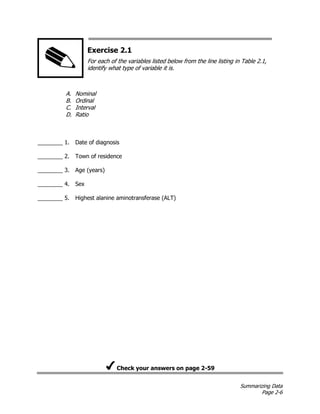 Summarizing Data
Page 2-6
Exercise 2.1
For each of the variables listed below from the line listing in Table 2.1,
identify what type of variable it is.
A. Nominal
B. Ordinal
C. Interval
D. Ratio
________ 1. Date of diagnosis
________ 2. Town of residence
________ 3. Age (years)
________ 4. Sex
________ 5. Highest alanine aminotransferase (ALT)
Check your answers on page 2-59
 
