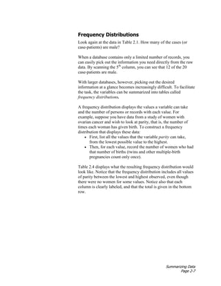 Summarizing Data
Page 2-7
Frequency Distributions
Look again at the data in Table 2.1. How many of the cases (or
case-patients) are male?
When a database contains only a limited number of records, you
can easily pick out the information you need directly from the raw
data. By scanning the 5th
column, you can see that 12 of the 20
case-patients are male.
With larger databases, however, picking out the desired
information at a glance becomes increasingly difficult. To facilitate
the task, the variables can be summarized into tables called
frequency distributions.
A frequency distribution displays the values a variable can take
and the number of persons or records with each value. For
example, suppose you have data from a study of women with
ovarian cancer and wish to look at parity, that is, the number of
times each woman has given birth. To construct a frequency
distribution that displays these data:
• First, list all the values that the variable parity can take,
from the lowest possible value to the highest.
• Then, for each value, record the number of women who had
that number of births (twins and other multiple-birth
pregnancies count only once).
Table 2.4 displays what the resulting frequency distribution would
look like. Notice that the frequency distribution includes all values
of parity between the lowest and highest observed, even though
there were no women for some values. Notice also that each
column is clearly labeled, and that the total is given in the bottom
row.
 