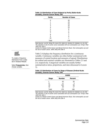 Summarizing Data
Page 2-8
Table 2.4 Distribution of Case-Subjects by Parity (Ratio-Scale
Variable), Ovarian Cancer Study, CDC
Parity Number of Cases
0 45
1 25
2 43
3 32
4 22
5 8
6 2
7 0
8 1
9 0
10 1
Total 179
Data Sources: Lee NC, Wingo PA, Gwinn ML, Rubin GL, Kendrick JS, Webster LA, Ory HW.
The reduction in risk of ovarian cancer associated with oral contraceptive use. N Engl J Med
1987;316: 650–5.
Centers for Disease Control Cancer and Steroid Hormone Study. Oral contraceptive use and
the risk of ovarian cancer. JAMA 1983;249:1596–9.
To create a frequency
distribution from a data
set in Analysis Module:
Select frequencies, then
choose variable.
Table 2.4 displays the frequency distribution for a continuous
variable. Continuous variables are often further summarized with
measures of central location and measures of spread. Distributions
for ordinal and nominal variables are illustrated in Tables 2.5 and
2.6, respectively. Categorical variables are usually further
summarized as ratios, proportions, and rates (discussed in Lesson
3).
Table 2.5 Distribution of Cases by Stage of Disease (Ordinal-Scale
Variable), Ovarian Cancer Study, CDC
CASES
Stage Number Percent
I 45 20
II 11 5
III 104 58
IV 30 17
Total 179 100
Data Sources: Lee NC, Wingo PA, Gwinn ML, Rubin GL, Kendrick JS, Webster LA, Ory HW.
The reduction in risk of ovarian cancer associated with oral contraceptive use. N Engl J Med
1987;316: 650–5.
Centers for Disease Control Cancer and Steroid Hormone Study. Oral contraceptive use and
the risk of ovarian cancer. JAMA 1983;249:1596–9.
 