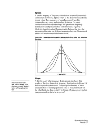 Summarizing Data
Page 2-13
Spread
A second property of frequency distribution is spread (also called
variation or dispersion). Spread refers to the distribution out from a
central value. Two measures of spread commonly used in
epidemiology are range and standard deviation. For most
distributions seen in epidemiology, the spread of a frequency
distribution is independent of its central location. Figure 2.4
illustrates three theoretical frequency distributions that have the
same central location but different amounts of spread. Measures of
spread will be discussed later in this lesson.
Figure 2.4 Three Distributions with Same Central Location but Different
Spreads
Shape
A third property of a frequency distribution is its shape. The
graphs of the three theoretical frequency distributions in Figure 2.4
were completely symmetrical. Frequency distributions of some
characteristics of human populations tend to be symmetrical. On
the other hand, the data on parity in Figure 2.5 are asymmetrical or
more commonly referred to as skewed.
Skewness refers to the
tail, not the hump. So a
distribution that is skewed
to the left has a long left
tail.
 