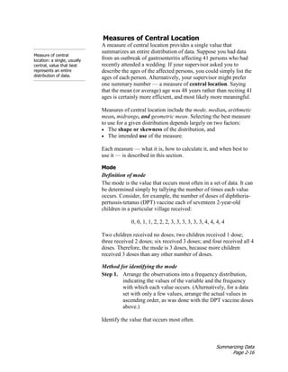 Summarizing Data
Page 2-16
Measure of central
location: a single, usually
central, value that best
represents an entire
distribution of data.
Measures of Central Location
A measure of central location provides a single value that
summarizes an entire distribution of data. Suppose you had data
from an outbreak of gastroenteritis affecting 41 persons who had
recently attended a wedding. If your supervisor asked you to
describe the ages of the affected persons, you could simply list the
ages of each person. Alternatively, your supervisor might prefer
one summary number — a measure of central location. Saying
that the mean (or average) age was 48 years rather than reciting 41
ages is certainly more efficient, and most likely more meaningful.
Measures of central location include the mode, median, arithmetic
mean, midrange, and geometric mean. Selecting the best measure
to use for a given distribution depends largely on two factors:
• The shape or skewness of the distribution, and
• The intended use of the measure.
Each measure — what it is, how to calculate it, and when best to
use it — is described in this section.
Mode
Definition of mode
The mode is the value that occurs most often in a set of data. It can
be determined simply by tallying the number of times each value
occurs. Consider, for example, the number of doses of diphtheria-
pertussis-tetanus (DPT) vaccine each of seventeen 2-year-old
children in a particular village received:
0, 0, 1, 1, 2, 2, 2, 3, 3, 3, 3, 3, 3, 4, 4, 4, 4
Two children received no doses; two children received 1 dose;
three received 2 doses; six received 3 doses; and four received all 4
doses. Therefore, the mode is 3 doses, because more children
received 3 doses than any other number of doses.
Method for identifying the mode
Step 1. Arrange the observations into a frequency distribution,
indicating the values of the variable and the frequency
with which each value occurs. (Alternatively, for a data
set with only a few values, arrange the actual values in
ascending order, as was done with the DPT vaccine doses
above.)
Identify the value that occurs most often.
 