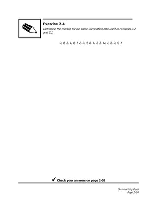 Summarizing Data
Page 2-24
Exercise 2.4
Determine the median for the same vaccination data used in Exercises 2.2.
and 2.3.
2, 0, 3, 1, 0, 1, 2, 2, 4, 8, 1, 3, 3, 12, 1, 6, 2, 5, 1
Check your answers on page 2-59
 