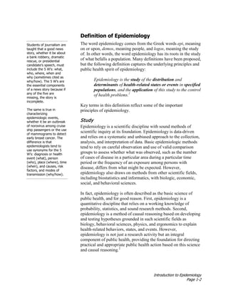 Introduction to Epidemiology
Page 1-2
Definition of Epidemiology
The word epidemiology comes from the Greek words epi, meaning
on or upon, demos, meaning people, and logos, meaning the study
of. In other words, the word epidemiology has its roots in the study
of what befalls a population. Many definitions have been proposed,
but the following definition captures the underlying principles and
public health spirit of epidemiology:
Epidemiology is the study of the distribution and
determinants of health-related states or events in specified
populations, and the application of this study to the control
of health problems.1
Key terms in this definition reflect some of the important
principles of epidemiology.
Students of journalism are
taught that a good news
story, whether it be about
a bank robbery, dramatic
rescue, or presidential
candidate’s speech, must
include the 5 W’s: what,
who, where, when and
why (sometimes cited as
why/how). The 5 W’s are
the essential components
of a news story because if
any of the five are
missing, the story is
incomplete.
The same is true in
characterizing
epidemiologic events,
whether it be an outbreak
of norovirus among cruise
ship passengers or the use
of mammograms to detect
early breast cancer. The
difference is that
epidemiologists tend to
use synonyms for the 5
W’s: diagnosis or health
event (what), person
(who), place (where), time
(when), and causes, risk
factors, and modes of
transmission (why/how).
Study
Epidemiology is a scientific discipline with sound methods of
scientific inquiry at its foundation. Epidemiology is data-driven
and relies on a systematic and unbiased approach to the collection,
analysis, and interpretation of data. Basic epidemiologic methods
tend to rely on careful observation and use of valid comparison
groups to assess whether what was observed, such as the number
of cases of disease in a particular area during a particular time
period or the frequency of an exposure among persons with
disease, differs from what might be expected. However,
epidemiology also draws on methods from other scientific fields,
including biostatistics and informatics, with biologic, economic,
social, and behavioral sciences.
In fact, epidemiology is often described as the basic science of
public health, and for good reason. First, epidemiology is a
quantitative discipline that relies on a working knowledge of
probability, statistics, and sound research methods. Second,
epidemiology is a method of causal reasoning based on developing
and testing hypotheses grounded in such scientific fields as
biology, behavioral sciences, physics, and ergonomics to explain
health-related behaviors, states, and events. However,
epidemiology is not just a research activity but an integral
component of public health, providing the foundation for directing
practical and appropriate public health action based on this science
and causal reasoning.2
 