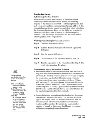 Summarizing Data
Page 2-44
Standard deviation
Definition of standard deviation
The standard deviation is the measure of spread used most
commonly with the arithmetic mean. Earlier, the centering
property of the mean was described — subtracting the mean from
each observation and then summing the differences adds to 0. This
concept of subtracting the mean from each observation is the basis
for the standard deviation. However, the difference between the
mean and each observation is squared to eliminate negative
numbers. Then the average is calculated and the square root is
taken to get back to the original units.
Method for calculating the standard deviation
Step 1. Calculate the arithmetic mean.
Step 2. Subtract the mean from each observation. Square the
difference.
Step 3. Sum the squared differences.
Step 4. Divide the sum of the squared differences by n – 1.
Step 5. Take the square root of the value obtained in Step 4. The
result is the standard deviation.
To calculate the
standard deviation from
a data set in Analysis
Module:
Click on the Means
command under the
Statistics folder
In the Means Of drop-
down box, select the
variable of interest
 Select Variable
Click OK
 You should see the
list of the frequency
by the variable you
selected. Scroll down
until you see the
Standard Deviation
(Std Dev) and other
data.
Properties and uses of the standard deviation
• The numeric value of the standard deviation does not have an
easy, non-statistical interpretation, but similar to other measures
of spread, the standard deviation conveys how widely or tightly
the observations are distributed from the center. From the
previous example, the mean incubation period was 25 days,
with a standard deviation of 6.6 days. If the standard deviation
in a second outbreak had been 3.7 days (with the same mean
incubation period of 25 days), you could say that the incubation
periods in the second outbreak showed less variability than did
the incubation periods of the first outbreak.
• Standard deviation is usually calculated only when the data are
more-or-less “normally distributed,” i.e., the data fall into a
typical bell-shaped curve. For normally distributed data, the
arithmetic mean is the recommended measure of central
location, and the standard deviation is the recommended
measure of spread. In fact, means should never be reported
without their associated standard deviation.
 