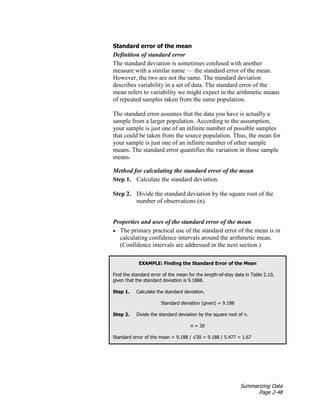 Summarizing Data
Page 2-48
Standard error of the mean
Definition of standard error
The standard deviation is sometimes confused with another
measure with a similar name — the standard error of the mean.
However, the two are not the same. The standard deviation
describes variability in a set of data. The standard error of the
mean refers to variability we might expect in the arithmetic means
of repeated samples taken from the same population.
The standard error assumes that the data you have is actually a
sample from a larger population. According to the assumption,
your sample is just one of an infinite number of possible samples
that could be taken from the source population. Thus, the mean for
your sample is just one of an infinite number of other sample
means. The standard error quantifies the variation in those sample
means.
Method for calculating the standard error of the mean
Step 1. Calculate the standard deviation.
Step 2. Divide the standard deviation by the square root of the
number of observations (n).
Properties and uses of the standard error of the mean
• The primary practical use of the standard error of the mean is in
calculating confidence intervals around the arithmetic mean.
(Confidence intervals are addressed in the next section.)
EXAMPLE: Finding the Standard Error of the Mean
Find the standard error of the mean for the length-of-stay data in Table 2.10,
given that the standard deviation is 9.1888.
Step 1. Calculate the standard deviation.
Standard deviation (given) = 9.188
Step 2. Divide the standard deviation by the square root of n.
n = 30
Standard error of the mean = 9.188 / √30 = 9.188 / 5.477 = 1.67
 