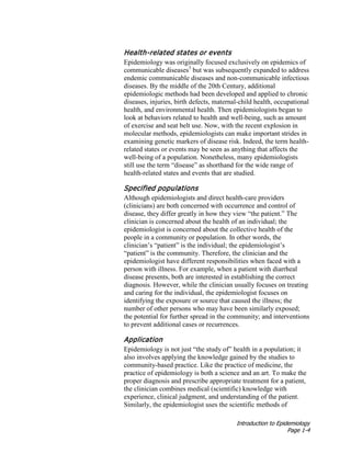 Introduction to Epidemiology
Page 1-4
Health-related states or events
Epidemiology was originally focused exclusively on epidemics of
communicable diseases3
but was subsequently expanded to address
endemic communicable diseases and non-communicable infectious
diseases. By the middle of the 20th Century, additional
epidemiologic methods had been developed and applied to chronic
diseases, injuries, birth defects, maternal-child health, occupational
health, and environmental health. Then epidemiologists began to
look at behaviors related to health and well-being, such as amount
of exercise and seat belt use. Now, with the recent explosion in
molecular methods, epidemiologists can make important strides in
examining genetic markers of disease risk. Indeed, the term health-
related states or events may be seen as anything that affects the
well-being of a population. Nonetheless, many epidemiologists
still use the term “disease” as shorthand for the wide range of
health-related states and events that are studied.
Specified populations
Although epidemiologists and direct health-care providers
(clinicians) are both concerned with occurrence and control of
disease, they differ greatly in how they view “the patient.” The
clinician is concerned about the health of an individual; the
epidemiologist is concerned about the collective health of the
people in a community or population. In other words, the
clinician’s “patient” is the individual; the epidemiologist’s
“patient” is the community. Therefore, the clinician and the
epidemiologist have different responsibilities when faced with a
person with illness. For example, when a patient with diarrheal
disease presents, both are interested in establishing the correct
diagnosis. However, while the clinician usually focuses on treating
and caring for the individual, the epidemiologist focuses on
identifying the exposure or source that caused the illness; the
number of other persons who may have been similarly exposed;
the potential for further spread in the community; and interventions
to prevent additional cases or recurrences.
Application
Epidemiology is not just “the study of” health in a population; it
also involves applying the knowledge gained by the studies to
community-based practice. Like the practice of medicine, the
practice of epidemiology is both a science and an art. To make the
proper diagnosis and prescribe appropriate treatment for a patient,
the clinician combines medical (scientific) knowledge with
experience, clinical judgment, and understanding of the patient.
Similarly, the epidemiologist uses the scientific methods of
 
