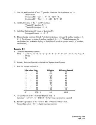 Summarizing Data
Page 2-61
2. Find the position of the 1st
and 3rd
quartiles. Note that the distribution has 19
observations.
Position of Q1 = (n + 1) / 4 = (19 + 1) / 4 = 5
Position of Q3 = 3(n + 1) / 4 = 3(19 + 1) / 4 = 15
3. Identify the value of the 1st
and 3rd
quartiles.
Value at Q1 (position 5) = 1
Value at Q3 (position 15) = 4
4. Calculate the interquartile range as Q3 minus Q1.
Interquartile range = 4 – 1 = 3
5. The median (at position 10) is 2. Note that the distance between Q1 and the median is 2 –
1 = 1. The distance between Q3 and the median is 4 – 2 = 2. This indicates that the
vaccination data is skewed slightly to the right (tail points to greater number of previous
vaccinations).
Exercise 2.9
1. Calculate the arithmetic mean.
Mean = (2 + 0 + 3 + 1 + 0 + 1 + 2 + 2 + 4 + 8 + 1 + 3 + 3 + 12 + 1 + 6 + 2 + 5 + 1) / 19
= 57 / 19
= 3.0
2. Subtract the mean from each observation. Square the difference.
3. Sum the squared differences.
Value minus Mean Difference Difference Squared
2 - 3.0 –1.0 1.0
0 - 3.0 –3.0 9.0
3 - 3.0 0.0 0.0
1 - 3.0 –2.0 4.0
0 - 3.0 –3.0 9.0
1 - 3.0 –2.0 4.0
2 - 3.0 –1.0 1.0
2 - 3.0 –1.0 1.0
4 - 3.0 1.0 1.0
8 - 3.0 5.0 25.0
1 - 3.0 –2.0 4.0
57 - 57.0 = 0 0.0 162.0
4. Divide the sum of the squared differences by n – 1.
Variance = 162 / (19 – 1) = 162 / 18 = 9.0 previous vaccinations squared
5. Take the square root of the variance. This is the standard deviation.
Standard deviation = 9.0 = 3.0 previous vaccinations
 