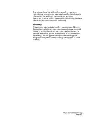 Introduction to Epidemiology
Page 1-5
descriptive and analytic epidemiology as well as experience,
epidemiologic judgment, and understanding of local conditions in
“diagnosing” the health of a community and proposing
appropriate, practical, and acceptable public health interventions to
control and prevent disease in the community.
Summary
Epidemiology is the study (scientific, systematic, data-driven) of
the distribution (frequency, pattern) and determinants (causes, risk
factors) of health-related states and events (not just diseases) in
specified populations (patient is community, individuals viewed
collectively), and the application of (since epidemiology is a
discipline within public health) this study to the control of health
problems.
 