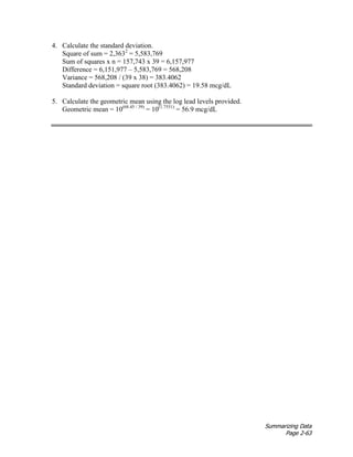 Summarizing Data
Page 2-63
4. Calculate the standard deviation.
Square of sum = 2,3632
= 5,583,769
Sum of squares x n = 157,743 x 39 = 6,157,977
Difference = 6,151,977 – 5,583,769 = 568,208
Variance = 568,208 / (39 x 38) = 383.4062
Standard deviation = square root (383.4062) = 19.58 mcg/dL
5. Calculate the geometric mean using the log lead levels provided.
Geometric mean = 10(68.45 / 39)
= 10(1.7551)
= 56.9 mcg/dL
 