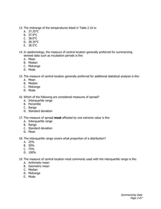 Summarizing Data
Page 2-67
13. The midrange of the temperatures listed in Table 2.16 is:
A. 37.35°C
B. 37.9°C
C. 38.0°C
D. 38.35°C
E. 38.5°C
14. In epidemiology, the measure of central location generally preferred for summarizing
skewed data such as incubation periods is the:
A. Mean
B. Median
C. Midrange
D. Mode
15. The measure of central location generally preferred for additional statistical analysis is the:
A. Mean
B. Median
C. Midrange
D. Mode
16. Which of the following are considered measures of spread?
A. Interquartile range
B. Percentile
C. Range
D. Standard deviation
17. The measure of spread most affected by one extreme value is the:
A. Interquartile range
B. Range
C. Standard deviation
D. Mean
18. The interquartile range covers what proportion of a distribution?
A. 25%
B. 50%
C. 75%
D. 100%
19. The measure of central location most commonly used with the interquartile range is the:
A. Arithmetic mean
B. Geometric mean
C. Median
D. Midrange
E. Mode
 