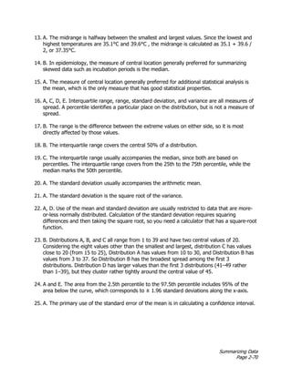 Summarizing Data
Page 2-70
13. A. The midrange is halfway between the smallest and largest values. Since the lowest and
highest temperatures are 35.1°C and 39.6°C , the midrange is calculated as 35.1 + 39.6 /
2, or 37.35°C.
14. B. In epidemiology, the measure of central location generally preferred for summarizing
skewed data such as incubation periods is the median.
15. A. The measure of central location generally preferred for additional statistical analysis is
the mean, which is the only measure that has good statistical properties.
16. A, C, D, E. Interquartile range, range, standard deviation, and variance are all measures of
spread. A percentile identifies a particular place on the distribution, but is not a measure of
spread.
17. B. The range is the difference between the extreme values on either side, so it is most
directly affected by those values.
18. B. The interquartile range covers the central 50% of a distribution.
19. C. The interquartile range usually accompanies the median, since both are based on
percentiles. The interquartile range covers from the 25th to the 75th percentile, while the
median marks the 50th percentile.
20. A. The standard deviation usually accompanies the arithmetic mean.
21. A. The standard deviation is the square root of the variance.
22. A, D. Use of the mean and standard deviation are usually restricted to data that are more-
or-less normally distributed. Calculation of the standard deviation requires squaring
differences and then taking the square root, so you need a calculator that has a square-root
function.
23. B. Distributions A, B, and C all range from 1 to 39 and have two central values of 20.
Considering the eight values other than the smallest and largest, distribution C has values
close to 20 (from 15 to 25), Distribution A has values from 10 to 30, and Distribution B has
values from 3 to 37. So Distribution B has the broadest spread among the first 3
distributions. Distribution D has larger values than the first 3 distributions (41–49 rather
than 1–39), but they cluster rather tightly around the central value of 45.
24. A and E. The area from the 2.5th percentile to the 97.5th percentile includes 95% of the
area below the curve, which corresponds to ± 1.96 standard deviations along the x-axis.
25. A. The primary use of the standard error of the mean is in calculating a confidence interval.
 
