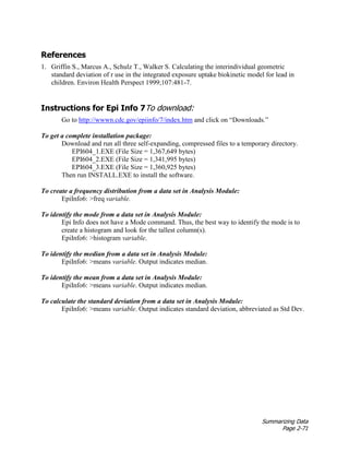 Summarizing Data
Page 2-71
References
1. Griffin S., Marcus A., Schulz T., Walker S. Calculating the interindividual geometric
standard deviation of r use in the integrated exposure uptake biokinetic model for lead in
children. Environ Health Perspect 1999;107:481–7.
Instructions for Epi Info 7To download:
Go to http://wwwn.cdc.gov/epiinfo/7/index.htm and click on “Downloads.”
To get a complete installation package:
Download and run all three self-expanding, compressed files to a temporary directory.
EPI604_1.EXE (File Size = 1,367,649 bytes)
EPI604_2.EXE (File Size = 1,341,995 bytes)
EPI604_3.EXE (File Size = 1,360,925 bytes)
Then run INSTALL.EXE to install the software.
To create a frequency distribution from a data set in Analysis Module:
EpiInfo6: >freq variable.
To identify the mode from a data set in Analysis Module:
Epi Info does not have a Mode command. Thus, the best way to identify the mode is to
create a histogram and look for the tallest column(s).
EpiInfo6: >histogram variable.
To identify the median from a data set in Analysis Module:
EpiInfo6: >means variable. Output indicates median.
To identify the mean from a data set in Analysis Module:
EpiInfo6: >means variable. Output indicates median.
To calculate the standard deviation from a data set in Analysis Module:
EpiInfo6: >means variable. Output indicates standard deviation, abbreviated as Std Dev.
 