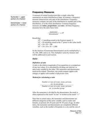 Measures of Risk
Page 3-2
Frequency Measures
Numerator = upper
portion of a fraction
Denominator = lower
portion of a fraction
A measure of central location provides a single value that
summarizes an entire distribution of data. In contrast, a frequency
measure characterizes only part of the distribution. Frequency
measures compare one part of the distribution to another part of the
distribution, or to the entire distribution. Common frequency
measures are ratios, proportions, and rates. All three frequency
measures have the same basic form:
numerator
x 10n
denominator
Recall that:
100
= 1 (anything raised to the 0 power equals 1)
101
= 10 (anything raised to the 1st
power is the value itself)
102
= 10 x 10 = 100
103
= 10 x 10 x 10 = 1,000
So the fraction of (numerator/denominator) can be multiplied by 1,
10, 100, 1000, and so on. This multiplier varies by measure and
will be addressed in each section.
Ratio
Definition of ratio
A ratio is the relative magnitude of two quantities or a comparison
of any two values. It is calculated by dividing one interval- or
ratio-scale variable by the other. The numerator and denominator
need not be related. Therefore, one could compare apples with
oranges or apples with number of physician visits.
Method for calculating a ratio
Number or rate of events, items, persons,
etc. in one group
Number or rate of events, items, persons,
etc. in another group
After the numerator is divided by the denominator, the result is
often expressed as the result “to one” or written as the result “:1.”
Note that in certain ratios, the numerator and denominator are
different categories of the same variable, such as males and
females, or persons 20–29 years and 30–39 years of age. In other
ratios, the numerator and denominator are completely different
variables, such as the number of hospitals in a city and the size of
 