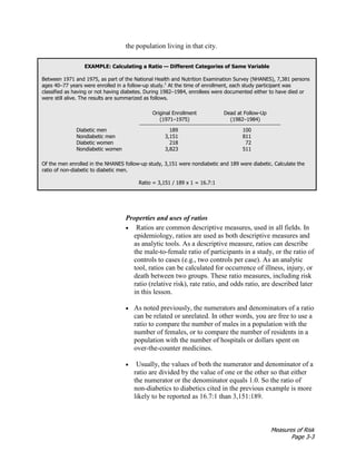 Measures of Risk
Page 3-3
the population living in that city.
EXAMPLE: Calculating a Ratio — Different Categories of Same Variable
Between 1971 and 1975, as part of the National Health and Nutrition Examination Survey (NHANES), 7,381 persons
ages 40–77 years were enrolled in a follow-up study.1
At the time of enrollment, each study participant was
classified as having or not having diabetes. During 1982–1984, enrollees were documented either to have died or
were still alive. The results are summarized as follows.
Original Enrollment
(1971–1975)
Dead at Follow-Up
(1982–1984)
Diabetic men 189 100
Nondiabetic men 3,151 811
Diabetic women 218 72
Nondiabetic women 3,823 511
Of the men enrolled in the NHANES follow-up study, 3,151 were nondiabetic and 189 were diabetic. Calculate the
ratio of non-diabetic to diabetic men.
Ratio = 3,151 / 189 x 1 = 16.7:1
Properties and uses of ratios
• Ratios are common descriptive measures, used in all fields. In
epidemiology, ratios are used as both descriptive measures and
as analytic tools. As a descriptive measure, ratios can describe
the male-to-female ratio of participants in a study, or the ratio of
controls to cases (e.g., two controls per case). As an analytic
tool, ratios can be calculated for occurrence of illness, injury, or
death between two groups. These ratio measures, including risk
ratio (relative risk), rate ratio, and odds ratio, are described later
in this lesson.
• As noted previously, the numerators and denominators of a ratio
can be related or unrelated. In other words, you are free to use a
ratio to compare the number of males in a population with the
number of females, or to compare the number of residents in a
population with the number of hospitals or dollars spent on
over-the-counter medicines.
• Usually, the values of both the numerator and denominator of a
ratio are divided by the value of one or the other so that either
the numerator or the denominator equals 1.0. So the ratio of
non-diabetics to diabetics cited in the previous example is more
likely to be reported as 16.7:1 than 3,151:189.
 