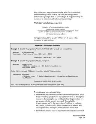 Measures of Risk
Page 3-5
You might use a proportion to describe what fraction of clinic
patients tested positive for HIV, or what percentage of the
population is younger than 25 years of age. A proportion may be
expressed as a decimal, a fraction, or a percentage.
Method for calculating a proportion
Number of persons or events with a
particular characteristic
x 10n
Total number of persons or events, of which
the numerator is a subset
For a proportion, 10n
is usually 100 (or n = 2) and is often
expressed as a percentage.
EXAMPLE: Calculating a Proportion
Example A: Calculate the proportion of men in the NHANES follow-up study who were diabetics.
Numerator = 189 diabetic men
Denominator = Total number of men = 189 + 3,151 = 3,340
Proportion = (189 / 3,340) x 100 = 5.66%
Example B: Calculate the proportion of deaths among men.
Numerator = deaths in men
= 100 deaths in diabetic men + 811 deaths in nondiabetic men
= 911 deaths in men
Notice that the numerator (911 deaths in men) is a subset of the denominator.
Denominator = all deaths
= 911 deaths in men + 72 deaths in diabetic women + 511 deaths in nondiabetic women
= 1,494 deaths
Proportion = 911 / 1,494 = 60.98% = 61%
Your Turn: What proportion of all study participants were men? (Answer = 45.25%)
Properties and uses of proportions
• Proportions are common descriptive measures used in all fields.
In epidemiology, proportions are used most often as descriptive
measures. For example, one could calculate the proportion of
persons enrolled in a study among all those eligible
(“participation rate”), the proportion of children in a village
vaccinated against measles, or the proportion of persons who
developed illness among all passengers of a cruise ship.
• Proportions are also used to describe the amount of disease that
 