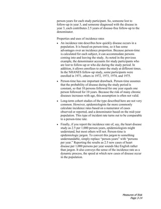 Measures of Risk
Page 3-14
person-years for each study participant. So, someone lost to
follow-up in year 3, and someone diagnosed with the disease in
year 3, each contributes 2.5 years of disease-free follow-up to the
denominator.
Properties and uses of incidence rates
• An incidence rate describes how quickly disease occurs in a
population. It is based on person-time, so it has some
advantages over an incidence proportion. Because person-time
is calculated for each subject, it can accommodate persons
coming into and leaving the study. As noted in the previous
example, the denominator accounts for study participants who
are lost to follow-up or who die during the study period. In
addition, it allows enrollees to enter the study at different times.
In the NHANES follow-up study, some participants were
enrolled in 1971, others in 1972, 1973, 1974, and 1975.
• Person-time has one important drawback. Person-time assumes
that the probability of disease during the study period is
constant, so that 10 persons followed for one year equals one
person followed for 10 years. Because the risk of many chronic
diseases increases with age, this assumption is often not valid.
• Long-term cohort studies of the type described here are not very
common. However, epidemiologists far more commonly
calculate incidence rates based on a numerator of cases
observed or reported, and a denominator based on the mid-year
population. This type of incident rate turns out to be comparable
to a person-time rate.
• Finally, if you report the incidence rate of, say, the heart disease
study as 2.5 per 1,000 person-years, epidemiologists might
understand, but most others will not. Person-time is
epidemiologic jargon. To convert this jargon to something
understandable, simply replace “person-years” with “persons
per year.” Reporting the results as 2.5 new cases of heart
disease per 1,000 persons per year sounds like English rather
than jargon. It also conveys the sense of the incidence rate as a
dynamic process, the speed at which new cases of disease occur
in the population.
 