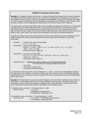Measures of Risk
Page 3-15
EXAMPLES: Calculating Incidence Rates
Example A: Investigators enrolled 2,100 women in a study and followed them annually for four years to determine
the incidence rate of heart disease. After one year, none had a new diagnosis of heart disease, but 100 had been
lost to follow-up. After two years, one had a new diagnosis of heart disease, and another 99 had been lost to follow-
up. After three years, another seven had new diagnoses of heart disease, and 793 had been lost to follow-up. After
four years, another 8 had new diagnoses with heart disease, and 392 more had been lost to follow-up.
The study results could also be described as follows: No heart disease was diagnosed at the first year. Heart disease
was diagnosed in one woman at the second year, in seven women at the third year, and in eight women at the
fourth year of follow-up. One hundred women were lost to follow-up by the first year, another 99 were lost to
follow-up after two years, another 793 were lost to follow-up after three years, and another 392 women were lost to
follow-up after 4 years, leaving 700 women who were followed for four years and remained disease free.
Calculate the incidence rate of heart disease among this cohort. Assume that persons with new diagnoses of heart
disease and those lost to follow-up were disease-free for half the year, and thus contribute ½ year to the
denominator.
Numerator = number of new cases of heart disease
= 0 + 1 + 7 + 8 = 16
Denominator = person-years of observation
= (2,000 + ½ x 100) + (1,900 + ½ x 1 + ½ x 99) + (1,100 + ½ x 7 + ½ x 793) +
(700 + ½ x 8 + ½ x 392)
= 6,400 person-years of follow-up
or
Denominator = person-years of observation
= (1 x 1.5) + (7 x 2.5) + (8 x 3.5) + (100 x 0.5) + (99 x 1.5) + (793 x 2.5) +
(392 x 3.5) + (700 x 4)
= 6,400 person-years of follow-up
Person-time rate = Number of new cases of disease or injury during specified period
Time each person was observed, totaled for all persons
= 16 / 6,400
= .0025 cases per person-year
= 2.5 cases per 1,000 person-years
In contrast, the incidence proportion can be calculated as 16 / 2,100 = 7.6 cases per 1,000 population during the
four-year period, or an average of 1.9 cases per 1,000 per year (7.6 divided by 4 years). The incidence proportion
underestimates the true rate because it ignores persons lost to follow-up, and assumes that they remained disease-
free for all four years.
Example B: The diabetes follow-up study included 218 diabetic women and 3,823 nondiabetic women. By the end
of the study, 72 of the diabetic women and 511 of the nondiabetic women had died. The diabetic women were
observed for a total of 1,862 person years; the nondiabetic women were observed for a total of 36,653 person
years. Calculate the incidence rates of death for the diabetic and non-diabetic women.
For diabetic women, numerator = 72 and denominator = 1,862
Person-time rate = 72 / 1,862
= 0.0386 deaths per person-year
= 38.6 deaths per 1,000 person-years
For nondiabetic women, numerator = 511 and denominator = 36,653
Person-time rate = 511 / 36,653 = 0.0139 deaths per person-year
= 13.9 deaths per 1,000 person-years
 