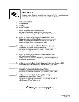 Measures of Risk
Page 3-19
Exercise 3.2
For each of the fractions shown below, indicate whether it is an incidence
proportion, incidence rate, prevalence, or none of the three.
A. Incidence proportion
B. Incidence rate
C. Prevalence
D. None of the above
________ 1. number of women in Framingham Study
who have died through last year from heart disease
number of women initially enrolled in Framingham Study
________ 2. number of women in Framingham Study who have died
through last year from heart disease
number of person-years contributed through last year by
women initially enrolled in Framingham Study
________ 3. number of women in town of Framingham who reported
having heart disease in recent health survey
estimated number of women residents of Framingham
during same period
________ 4. number of women in Framingham Study newly diagnosed
with heart disease last year
number of women in Framingham Study without heart disease
at beginning of same year
________ 5. number of women in State A newly diagnosed with heart disease in 2004
estimated number of women living in State A on July 1, 2004
________ 6. estimated number of women smokers in State A
according to 2004 Behavioral Risk Factor Survey
estimated number of women living in State A on July 1, 2004
________ 7. number of women in State A who reported having
heart disease in 2004 health survey
estimated number of women smokers in State A according to
2004 Behavioral Risk Factor Survey
Check your answers on page 3-52
 