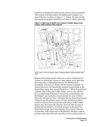 Introduction to Epidemiology
Page 1-8
began his investigation by determining where in this area persons
with cholera lived and worked. He marked each residence on a
map of the area, as shown in Figure 1.1. Today, this type of map,
showing the geographic distribution of cases, is called a spot map.
Figure 1.1 Spot map of deaths from cholera in Golden Square area,
London, 1854 (redrawn from original)
Source: Snow J. Snow on cholera. London: Humphrey Milford: Oxford University Press;
1936.
Because Snow believed that water was a source of infection for
cholera, he marked the location of water pumps on his spot map,
then looked for a relationship between the distribution of
households with cases of cholera and the location of pumps. He
noticed that more case households clustered around Pump A, the
Broad Street pump, than around Pump B or C. When he questioned
residents who lived in the Golden Square area, he was told that
they avoided Pump B because it was grossly contaminated, and
that Pump C was located too inconveniently for most of them.
From this information, Snow concluded that the Broad Street pump
(Pump A) was the primary source of water and the most likely
source of infection for most persons with cholera in the Golden
Square area. He noted with curiosity, however, that no cases of
cholera had occurred in a two-block area just to the east of the
Broad Street pump. Upon investigating, Snow found a brewery
located there with a deep well on the premises. Brewery workers
got their water from this well, and also received a daily portion of
 