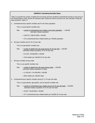 Measures of Risk
Page 3-24
EXAMPLE: Calculating Mortality Rates
Table 3.5 provides the number of deaths from all causes and from accidents (unintentional injuries) by age group in
the United States in 2002. Review the following rates. Determine what to call each one, then calculate it using the
data provided in Table 3.5.
a. Unintentional-injury-specific mortality rate for the entire population
This is a cause-specific mortality rate.
Rate = number of unintentional injury deaths in the entire population x 100,000
estimated midyear population
= (106,742 / 288,357,000) x 100,000
= 37.0 unintentional-injury-related deaths per 100,000 population
b. All-cause mortality rate for 25–34 year olds
This is an age-specific mortality rate.
Rate = number of deaths from all causes among 25–34 year olds x 100,000
estimated midyear population of 25–34 year olds
= (41,355 / 39,928,000) x 100,000
= 103.6 deaths per 100,000 25–34 year olds
c. All-cause mortality among males
This is a sex-specific mortality rate.
Rate = number of deaths from all causes among males x 100,000
estimated midyear population of males
= (1,199,264 / 141,656,000) x 100,000
= 846.6 deaths per 100,000 males
d. Unintentional-injury specific mortality among 25 to 34 year old males
This is a cause-specific, age-specific, and sex-specific mortality rate
Rate = number of unintentional injury deaths among 25–34 year old males x 100,000
estimated midyear population of 25–34 year old males
= (9,635 / 20,203,000) x 100,000
= 47.7 unintentional-injury-related deaths per 100,000 25–34 year olds
 