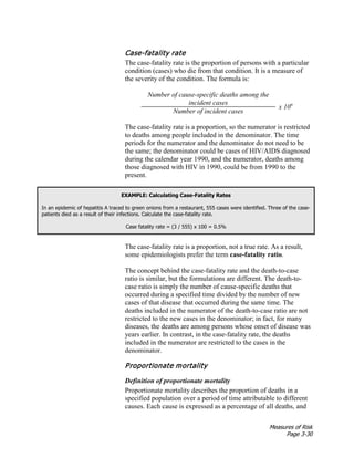 Measures of Risk
Page 3-30
Case-fatality rate
The case-fatality rate is the proportion of persons with a particular
condition (cases) who die from that condition. It is a measure of
the severity of the condition. The formula is:
Number of cause-specific deaths among the
incident cases
x 10n
Number of incident cases
The case-fatality rate is a proportion, so the numerator is restricted
to deaths among people included in the denominator. The time
periods for the numerator and the denominator do not need to be
the same; the denominator could be cases of HIV/AIDS diagnosed
during the calendar year 1990, and the numerator, deaths among
those diagnosed with HIV in 1990, could be from 1990 to the
present.
EXAMPLE: Calculating Case-Fatality Rates
In an epidemic of hepatitis A traced to green onions from a restaurant, 555 cases were identified. Three of the case-
patients died as a result of their infections. Calculate the case-fatality rate.
Case fatality rate = (3 / 555) x 100 = 0.5%
The case-fatality rate is a proportion, not a true rate. As a result,
some epidemiologists prefer the term case-fatality ratio.
The concept behind the case-fatality rate and the death-to-case
ratio is similar, but the formulations are different. The death-to-
case ratio is simply the number of cause-specific deaths that
occurred during a specified time divided by the number of new
cases of that disease that occurred during the same time. The
deaths included in the numerator of the death-to-case ratio are not
restricted to the new cases in the denominator; in fact, for many
diseases, the deaths are among persons whose onset of disease was
years earlier. In contrast, in the case-fatality rate, the deaths
included in the numerator are restricted to the cases in the
denominator.
Proportionate mortality
Definition of proportionate mortality
Proportionate mortality describes the proportion of deaths in a
specified population over a period of time attributable to different
causes. Each cause is expressed as a percentage of all deaths, and
 