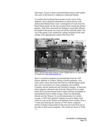 Introduction to Epidemiology
Page 1-9
malt liquor. Access to these uncontaminated rations could explain
why none of the brewery’s employees contracted cholera.
To confirm that the Broad Street pump was the source of the
epidemic, Snow gathered information on where persons with
cholera had obtained their water. Consumption of water from the
Broad Street pump was the one common factor among the cholera
patients. After Snow presented his findings to municipal officials,
the handle of the pump was removed and the outbreak ended. The
site of the pump is now marked by a plaque mounted on the wall
outside of the appropriately named John Snow Pub.
Figure 1.2 John Snow Pub, London
Source: The John Snow Society [Internet]. London: [updated 2005 Oct 14; cited 2006 Feb
6]. Available from: http://johnsnowsociety.org.
Snow’s second investigation reexamined data from the 1854
cholera outbreak in London. During a cholera epidemic a few
years earlier, Snow had noted that districts with the highest death
rates were serviced by two water companies: the Lambeth
Company and the Southwark and Vauxhall Company. At that time,
both companies obtained water from the Thames River at intake
points that were downstream from London and thus susceptible to
contamination from London sewage, which was discharged
directly into the Thames. To avoid contamination by London
sewage, in 1852 the Lambeth Company moved its intake water
works to a site on the Thames well upstream from London. Over a
7-week period during the summer of 1854, Snow compared
cholera mortality among districts that received water from one or
the other or both water companies. The results are shown in Table
1.1.
 