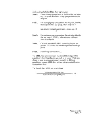 Measures of Risk
Page 3-34
Method for calculating YPLL from a frequency
Step 1. Ensure that age groups break at the identified end point
(e.g., 65 years). Eliminate all age groups older than the
endpoint.
Step 2. For each age group younger than the end point, identify
the midpoint of the age group, where midpoint =
age group’s youngest age in years + oldest age + 1
2
Step 3. For each age group younger than the end point, identify
that age group’s YPLL by subtracting the midpoint
from the end point.
Step 4. Calculate age-specific YPLL by multiplying the age
group’s YPLL times the number of persons in that age
group.
Step 5. Sum the age-specific YPLLs.
The YPLL rate represents years of potential life lost per 1,000
population below the end-point age, such as 65 years. YPLL rates
should be used to compare premature mortality in different
populations, because YPLL does not take into account differences
in population sizes.
The formula for a YPLL rate is as follows:
Years of potential life lost
x 10n
Population under age 65 years
 