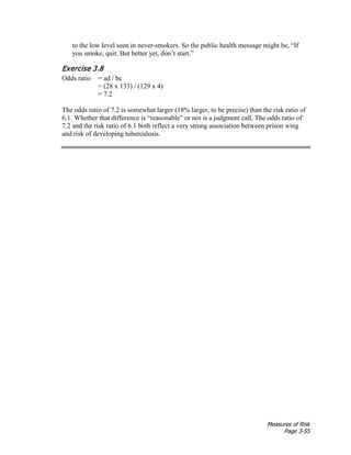 Measures of Risk
Page 3-55
to the low level seen in never-smokers. So the public health message might be, “If
you smoke, quit. But better yet, don’t start.”
Exercise 3.8
Odds ratio = ad / bc
= (28 x 133) / (129 x 4)
= 7.2
The odds ratio of 7.2 is somewhat larger (18% larger, to be precise) than the risk ratio of
6.1. Whether that difference is “reasonable” or not is a judgment call. The odds ratio of
7.2 and the risk ratio of 6.1 both reflect a very strong association between prison wing
and risk of developing tuberculosis.
 
