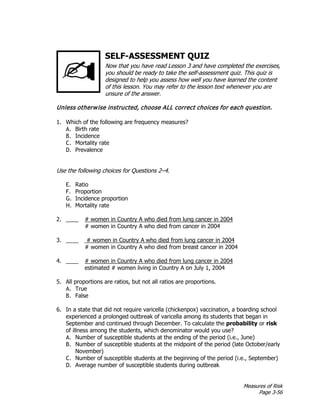 Measures of Risk
Page 3-56
SELF-ASSESSMENT QUIZ
Now that you have read Lesson 3 and have completed the exercises,
you should be ready to take the self-assessment quiz. This quiz is
designed to help you assess how well you have learned the content
of this lesson. You may refer to the lesson text whenever you are
unsure of the answer.
Unless otherwise instructed, choose ALL correct choices for each question.
1. Which of the following are frequency measures?
A. Birth rate
B. Incidence
C. Mortality rate
D. Prevalence
Use the following choices for Questions 2–4.
E. Ratio
F. Proportion
G. Incidence proportion
H. Mortality rate
2. ____ # women in Country A who died from lung cancer in 2004
# women in Country A who died from cancer in 2004
3. ____ # women in Country A who died from lung cancer in 2004
# women in Country A who died from breast cancer in 2004
4. ____ # women in Country A who died from lung cancer in 2004
estimated # women living in Country A on July 1, 2004
5. All proportions are ratios, but not all ratios are proportions.
A. True
B. False
6. In a state that did not require varicella (chickenpox) vaccination, a boarding school
experienced a prolonged outbreak of varicella among its students that began in
September and continued through December. To calculate the probability or risk
of illness among the students, which denominator would you use?
A. Number of susceptible students at the ending of the period (i.e., June)
B. Number of susceptible students at the midpoint of the period (late October/early
November)
C. Number of susceptible students at the beginning of the period (i.e., September)
D. Average number of susceptible students during outbreak
 