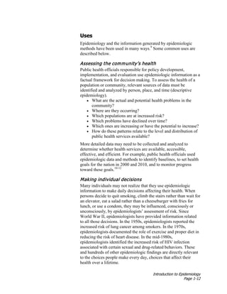 Introduction to Epidemiology
Page 1-12
Uses
Epidemiology and the information generated by epidemiologic
methods have been used in many ways.9
Some common uses are
described below.
Assessing the community’s health
Public health officials responsible for policy development,
implementation, and evaluation use epidemiologic information as a
factual framework for decision making. To assess the health of a
population or community, relevant sources of data must be
identified and analyzed by person, place, and time (descriptive
epidemiology).
• What are the actual and potential health problems in the
community?
• Where are they occurring?
• Which populations are at increased risk?
• Which problems have declined over time?
• Which ones are increasing or have the potential to increase?
• How do these patterns relate to the level and distribution of
public health services available?
More detailed data may need to be collected and analyzed to
determine whether health services are available, accessible,
effective, and efficient. For example, public health officials used
epidemiologic data and methods to identify baselines, to set health
goals for the nation in 2000 and 2010, and to monitor progress
toward these goals.10-12
Making individual decisions
Many individuals may not realize that they use epidemiologic
information to make daily decisions affecting their health. When
persons decide to quit smoking, climb the stairs rather than wait for
an elevator, eat a salad rather than a cheeseburger with fries for
lunch, or use a condom, they may be influenced, consciously or
unconsciously, by epidemiologists’ assessment of risk. Since
World War II, epidemiologists have provided information related
to all those decisions. In the 1950s, epidemiologists reported the
increased risk of lung cancer among smokers. In the 1970s,
epidemiologists documented the role of exercise and proper diet in
reducing the risk of heart disease. In the mid-1980s,
epidemiologists identified the increased risk of HIV infection
associated with certain sexual and drug-related behaviors. These
and hundreds of other epidemiologic findings are directly relevant
to the choices people make every day, choices that affect their
health over a lifetime.
 