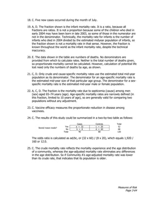 Measures of Risk
Page 3-64
18. C. Five new cases occurred during the month of July.
19. A, D. The fraction shown is the infant mortality rate. It is a ratio, because all
fractions are ratios. It is not a proportion because some of the children who died in
early 2004 may have been born in late 2003, so some of those in the numerator are
not in the denominator. Technically, the mortality rate for infants is the number of
infants who died in 2004 divided by the estimated midyear population of infants, so
the fraction shown is not a mortality rate in that sense. However, the fraction is
known throughout the world as the infant mortality rate, despite the technical
inaccuracy.
20. E. The data shown in the table are numbers of deaths. No denominators are
provided from which to calculate rates. Neither is the total number of deaths given,
so proportionate mortality cannot be calculated. However, calculation of potential life
lost need only the numbers of deaths by age, as shown.
21. C, D. Only crude and cause-specific mortality rates use the estimated total mid-year
population as its denominator. The denominator for an age-specific mortality rate is
the estimated mid-year size of that particular age group. The denominator for a sex-
specific mortality rate is the estimated mid-year male or female population.
22. A, C, D. The fraction is the mortality rate due to septicemia (cause) among men
(sex) aged 65–74 years (age). Age-specific mortality rates are narrowly defined (in
this fraction, limited to 10 years of age), so are generally valid for comparing two
populations without any adjustment.
23. C. Vaccine efficacy measures the proportionate reduction in disease among
vaccinees.
24. C. The results of this study could be summarized in a two-by-two table as follows:
Cases Controls Total
Stored maize inside?
Yes a = 32 c = 20 52
No b = 8 d = 60 68
Total 40 80 120
The odds ratio is calculated as ad/bc, or (32 x 60) / (8 x 20), which equals 1,920 /
160 or 12.0.
25. C. The crude mortality rate reflects the mortality experience and the age distribution
of a community, whereas the age-adjusted mortality rate eliminates any differences
in the age distribution. So if Community A’s age-adjusted mortality rate was lower
than its crude rate, that indicates that its population is older.
 