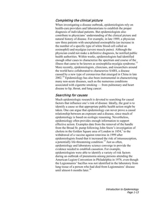Introduction to Epidemiology
Page 1-13
Completing the clinical picture
When investigating a disease outbreak, epidemiologists rely on
health-care providers and laboratorians to establish the proper
diagnosis of individual patients. But epidemiologists also
contribute to physicians’ understanding of the clinical picture and
natural history of disease. For example, in late 1989, a physician
saw three patients with unexplained eosinophilia (an increase in
the number of a specific type of white blood cell called an
eosinophil) and myalgias (severe muscle pains). Although the
physician could not make a definitive diagnosis, he notified public
health authorities. Within weeks, epidemiologists had identified
enough other cases to characterize the spectrum and course of the
illness that came to be known as eosinophilia-myalgia syndrome.13
More recently, epidemiologists, clinicians, and researchers around
the world have collaborated to characterize SARS, a disease
caused by a new type of coronavirus that emerged in China in late
2002.14
Epidemiology has also been instrumental in characterizing
many non-acute diseases, such as the numerous conditions
associated with cigarette smoking — from pulmonary and heart
disease to lip, throat, and lung cancer.
Searching for causes
Much epidemiologic research is devoted to searching for causal
factors that influence one’s risk of disease. Ideally, the goal is to
identify a cause so that appropriate public health action might be
taken. One can argue that epidemiology can never prove a causal
relationship between an exposure and a disease, since much of
epidemiology is based on ecologic reasoning. Nevertheless,
epidemiology often provides enough information to support
effective action. Examples date from the removal of the handle
from the Broad St. pump following John Snow’s investigation of
cholera in the Golden Square area of London in 1854,5
to the
withdrawal of a vaccine against rotavirus in 1999 after
epidemiologists found that it increased the risk of intussusception,
a potentially life-threatening condition.15
Just as often,
epidemiology and laboratory science converge to provide the
evidence needed to establish causation. For example,
epidemiologists were able to identify a variety of risk factors
during an outbreak of pneumonia among persons attending the
American Legion Convention in Philadelphia in 1976, even though
the Legionnaires’ bacillus was not identified in the laboratory from
lung tissue of a person who had died from Legionnaires’ disease
until almost 6 months later.16
 
