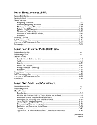 Introduction
Page iii
Lesson Three: Measures of Risk
Lesson Introduction ......................................................................................................... 3-1
Lesson Objectives ............................................................................................................ 3-1
Major Sections
Frequency Measures .................................................................................................. 3-2
Morbidity Frequency Measures............................................................................... 3-10
Mortality Frequency Measures ................................................................................ 3-20
Natality (Birth) Measures ........................................................................................ 3-38
Measures of Association.......................................................................................... 3-39
Measures of Public Health Impact........................................................................... 3-48
Summary.................................................................................................................. 3-51
Exercise Answers........................................................................................................... 3-52
Self-Assessment Quiz.................................................................................................... 3-56
Answers to Self-Assessment Quiz................................................................................. 3-62
References...................................................................................................................... 3-65
Lesson Four: Displaying Public Health Data
Lesson Introduction ......................................................................................................... 4-1
Lesson Objectives ............................................................................................................ 4-1
Major Sections
Introduction to Tables and Graphs............................................................................. 4-2
Tables......................................................................................................................... 4-3
Graphs...................................................................................................................... 4-22
Other Data Displays................................................................................................. 4-42
Using Computer Technology................................................................................... 4-63
Summary.................................................................................................................. 4-66
Exercise Answers........................................................................................................... 4-72
Self-Assessment Quiz.................................................................................................... 4-79
Answers to Self-Assessment Quiz................................................................................. 4-84
References...................................................................................................................... 4-87
Lesson Five: Public Health Surveillance
Lesson Introduction ......................................................................................................... 5-1
Lesson Objectives ............................................................................................................ 5-1
Major Sections:
Introduction................................................................................................................ 5-2
Purpose and Characteristics of Public Health Surveillance....................................... 5-4
Identifying Health Problems for Surveillance ........................................................... 5-6
Identifying or Collecting Data for Surveillance....................................................... 5-13
Analyzing and Interpreting Data.............................................................................. 5-23
Disseminating Data and Interpretations................................................................... 5-34
Evaluating and Improving Surveillance................................................................... 5-38
Summary.................................................................................................................. 5-42
Appendix A. Characteristics of Well-Conducted Surveillance............................. 5-43
 