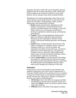 Introduction to Epidemiology
Page 1-18
frequently, descriptive studies, like case investigations, generate
hypotheses that can be tested with analytic studies. While some
field investigations are conducted in response to acute health
problems such as outbreaks, many others are planned studies.
The hallmark of an analytic epidemiologic study is the use of a
valid comparison group. Epidemiologists must be skilled in all
aspects of such studies, including design, conduct, analysis,
interpretation, and communication of findings.
• Design includes determining the appropriate research
strategy and study design, writing justifications and
protocols, calculating sample sizes, deciding on criteria for
subject selection (e.g., developing case definitions),
choosing an appropriate comparison group, and designing
questionnaires.
• Conduct involves securing appropriate clearances and
approvals, adhering to appropriate ethical principles,
abstracting records, tracking down and interviewing
subjects, collecting and handling specimens, and managing
the data.
• Analysis begins with describing the characteristics of the
subjects. It progresses to calculation of rates, creation of
comparative tables (e.g., two-by-two tables), and
computation of measures of association (e.g., risk ratios or
odds ratios), tests of significance (e.g., chi-square test),
confidence intervals, and the like. Many epidemiologic
studies require more advanced analytic techniques such as
stratified analysis, regression, and modeling.
• Finally, interpretation involves putting the study findings
into perspective, identifying the key take-home messages,
and making sound recommendations. Doing so requires that
the epidemiologist be knowledgeable about the subject
matter and the strengths and weaknesses of the study.
Evaluation
Epidemiologists, who are accustomed to using systematic and
quantitative approaches, have come to play an important role in
evaluation of public health services and other activities. Evaluation
is the process of determining, as systematically and objectively as
possible, the relevance, effectiveness, efficiency, and impact of
activities with respect to established goals.22
• Effectiveness refers to the ability of a program to produce
the intended or expected results in the field; effectiveness
differs from efficacy, which is the ability to produce results
under ideal conditions.
• Efficiency refers to the ability of the program to produce
 