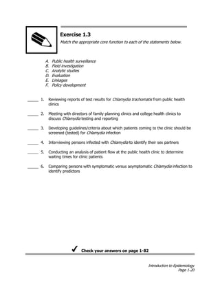 Introduction to Epidemiology
Page 1-20
Exercise 1.3
Match the appropriate core function to each of the statements below.
A. Public health surveillance
B. Field investigation
C. Analytic studies
D. Evaluation
E. Linkages
F. Policy development
_____ 1. Reviewing reports of test results for Chlamydia trachomatis from public health
clinics
_____ 2. Meeting with directors of family planning clinics and college health clinics to
discuss Chlamydia testing and reporting
_____ 3. Developing guidelines/criteria about which patients coming to the clinic should be
screened (tested) for Chlamydia infection
_____ 4. Interviewing persons infected with Chlamydia to identify their sex partners
_____ 5. Conducting an analysis of patient flow at the public health clinic to determine
waiting times for clinic patients
_____ 6. Comparing persons with symptomatic versus asymptomatic Chlamydia infection to
identify predictors
Check your answers on page 1-82
 
