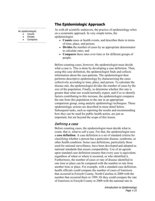 Introduction to Epidemiology
Page 1-21
The Epidemiologic Approach
As with all scientific endeavors, the practice of epidemiology relies
on a systematic approach. In very simple terms, the
epidemiologist:
• Counts cases or health events, and describes them in terms
of time, place, and person;
• Divides the number of cases by an appropriate denominator
to calculate rates; and
• Compares these rates over time or for different groups of
people.
An epidemiologist:
• Counts
• Divides
• Compares
Before counting cases, however, the epidemiologist must decide
what a case is. This is done by developing a case definition. Then,
using this case definition, the epidemiologist finds and collects
information about the case-patients. The epidemiologist then
performs descriptive epidemiology by characterizing the cases
collectively according to time, place, and person. To calculate the
disease rate, the epidemiologist divides the number of cases by the
size of the population. Finally, to determine whether this rate is
greater than what one would normally expect, and if so to identify
factors contributing to this increase, the epidemiologist compares
the rate from this population to the rate in an appropriate
comparison group, using analytic epidemiology techniques. These
epidemiologic actions are described in more detail below.
Subsequent tasks, such as reporting the results and recommending
how they can be used for public health action, are just as
important, but are beyond the scope of this lesson.
Defining a case
Before counting cases, the epidemiologist must decide what to
count, that is, what to call a case. For that, the epidemiologist uses
a case definition. A case definition is a set of standard criteria for
classifying whether a person has a particular disease, syndrome, or
other health condition. Some case definitions, particularly those
used for national surveillance, have been developed and adopted as
national standards that ensure comparability. Use of an agreed-
upon standard case definition ensures that every case is equivalent,
regardless of when or where it occurred, or who identified it.
Furthermore, the number of cases or rate of disease identified in
one time or place can be compared with the number or rate from
another time or place. For example, with a standard case definition,
health officials could compare the number of cases of listeriosis
that occurred in Forsyth County, North Carolina in 2000 with the
number that occurred there in 1999. Or they could compare the rate
of listeriosis in Forsyth County in 2000 with the national rate in
 