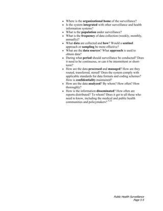 Public Health Surveillance
Page 5-5
• Where is the organizational home of the surveillance?
• Is the system integrated with other surveillance and health
information systems?
• What is the population under surveillance?
• What is the frequency of data collection (weekly, monthly,
annually)?
• What data are collected and how? Would a sentinel
approach or sampling be more effective?
• What are the data sources? What approach is used to
obtain data?
• During what period should surveillance be conducted? Does
it need to be continuous, or can it be intermittent or short-
term?
• How are the data processed and managed? How are they
routed, transferred, stored? Does the system comply with
applicable standards for data formats and coding schemes?
How is confidentiality maintained?
• How are the data analyzed? By whom? How often? How
thoroughly?
• How is the information disseminated? How often are
reports distributed? To whom? Does it get to all those who
need to know, including the medical and public health
communities and policymakers? 9,10
 