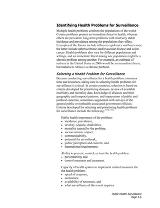 Public Health Surveillance
Page 5-6
Identifying Health Problems for Surveillance
Multiple health problems confront the populations of the world.
Certain problems present an immediate threat to health, whereas
others are persistent, long-term problems with relatively stable
incidence and prevalence among the populations they affect.
Examples of the former include influenza epidemics and hurricanes;
the latter include atherosclerotic cardiovascular disease and colon
cancer. Health problems also vary for different populations and
settings, and an immediate threat among one population might be a
chronic problem among another. For example, an outbreak of
malaria in the United States in 2006 would be an immediate threat,
but malaria in Africa is a chronic problem.
Selecting a Health Problem for Surveillance
Because conducting surveillance for a health problem consumes
time and resources, taking care in selecting health problems for
surveillance is critical. In certain countries, selection is based on
criteria developed for prioritizing diseases, review of available
morbidity and mortality data, knowledge of diseases and their
geographic and temporal patterns, and impressions of public and
political concerns, sometimes augmented with surveys of the
general public or nonhealth-associated government officials.
Criteria developed for selecting and prioritizing health problems
for surveillance include the following: 9,10,11,12
Public health importance of the problem:
• incidence, prevalence,
• severity, sequela, disabilities,
• mortality caused by the problem,
• socioeconomic impact,
• communicability,
• potential for an outbreak,
• public perception and concern, and
• international requirements.
Ability to prevent, control, or treat the health problem:
• preventability and
• control measures and treatment.
Capacity of health system to implement control measures for
the health problem:
• speed of response,
• economics,
• availability of resources, and
• what surveillance of this event requires.
 