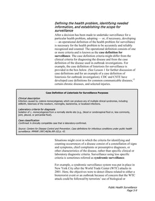 Public Health Surveillance
Page 5-9
Defining the health problem, identifying needed
information, and establishing the scope for
surveillance
After a decision has been made to undertake surveillance for a
particular health problem, adopting — or, if necessary, developing
— an operational definition of the health problem for surveillance
is necessary for the health problem to be accurately and reliably
recognized and counted. The operational definition consists of one
or more criteria and is known as the case definition for
surveillance. The case definition criteria might differ from the
clinical criteria for diagnosing the disease and from the case
definition of the disease used in outbreak investigations. For
example, the case definition of listeriosis for surveillance is
provided in the box below. (See Lesson 1 for further discussion of
case definitions and for an example of a case definition of
listeriosis for outbreak investigation). CDC and CSTE have
developed case definitions for common communicable diseases,13
certain chronic diseases, and selected injuries.
Case Definition of Listeriosis for Surveillance Purposes
Clinical description
Infection caused by Listeria monocytogenes, which can produce any of multiple clinical syndromes, including
stillbirth, listeriosis of the newborn, meningitis, bacteremia, or localized infections.
Laboratory criteria for diagnosis
Isolation of L. monocytogenes from a normally sterile site (e.g., blood or cerebrospinal fluid or, less commonly,
joint, pleural, or pericardial fluid).
Case classification
Confirmed: A clinically compatible case that is laboratory-confirmed.
Source: Centers for Disease Control and Prevention. Case definitions for infectious conditions under public health
surveillance. MMWR 1997;46(No.RR-10):p. 43.
Situations might exist in which the criteria for identifying and
counting occurrences of a disease consist of a constellation of signs
and symptoms, chief complaints or presumptive diagnoses, or
other characteristics of the disease, rather than specific clinical or
laboratory diagnostic criteria. Surveillance using less specific
criteria is sometimes referred as syndromic surveillance.
For example, a syndromic surveillance system was put in place in
New York City after the World Trade Center (WTC) attacks in
2001. Here, the objectives were to detect illness related to either a
bioterrorist event or an outbreak because of concern that the WTC
attack could be followed by terrorists’ use of biological or
 
