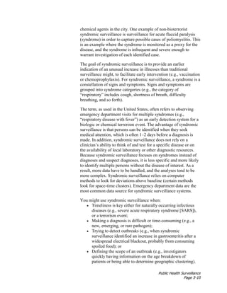 Public Health Surveillance
Page 5-10
chemical agents in the city. One example of non-bioterrorist
syndromic surveillance is surveillance for acute flaccid paralysis
(syndrome) in order to capture possible cases of poliomyelitis. This
is an example where the syndrome is monitored as a proxy for the
disease, and the syndrome is infrequent and severe enough to
warrant investigation of each identified case.
The goal of syndromic surveillance is to provide an earlier
indication of an unusual increase in illnesses than traditional
surveillance might, to facilitate early intervention (e.g., vaccination
or chemoprophylaxis). For syndromic surveillance, a syndrome is a
constellation of signs and symptoms. Signs and symptoms are
grouped into syndrome categories (e.g., the category of
“respiratory” includes cough, shortness of breath, difficulty
breathing, and so forth).
The term, as used in the United States, often refers to observing
emergency department visits for multiple syndromes (e.g.,
“respiratory disease with fever”) as an early detection system for a
biologic or chemical terrorism event. The advantage of syndromic
surveillance is that persons can be identified when they seek
medical attention, which is often 1–2 days before a diagnosis is
made. In addition, syndromic surveillance does not rely on a
clinician’s ability to think of and test for a specific disease or on
the availability of local laboratory or other diagnostic resources.
Because syndromic surveillance focuses on syndromes instead of
diagnoses and suspect diagnoses, it is less specific and more likely
to identify multiple persons without the disease of interest. As a
result, more data have to be handled, and the analyses tend to be
more complex. Syndromic surveillance relies on computer
methods to look for deviations above baseline (certain methods
look for space-time clusters). Emergency department data are the
most common data source for syndromic surveillance systems.
You might use syndromic surveillance when:
• Timeliness is key either for naturally occurring infectious
diseases (e.g., severe acute respiratory syndrome [SARS]),
or a terrorism event;
• Making a diagnosis is difficult or time-consuming (e.g., a
new, emerging, or rare pathogen);
• Trying to detect outbreaks (e.g., when syndromic
surveillance identified an increase in gastroenteritis after a
widespread electrical blackout, probably from consuming
spoiled food); or
• Defining the scope of an outbreak (e.g., investigators
quickly having information on the age breakdown of
patients or being able to determine geographic clustering).
 
