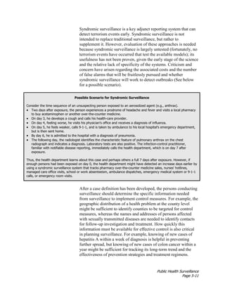 Public Health Surveillance
Page 5-11
Syndromic surveillance is a key adjunct reporting system that can
detect terrorism events early. Syndromic surveillance is not
intended to replace traditional surveillance, but rather to
supplement it. However, evaluation of these approaches is needed
because syndromic surveillance is largely untested (fortunately, no
terrorism events have occurred that test the available models); its
usefulness has not been proven, given the early stage of the science
and the relative lack of specificity of the systems. Criticism and
concern have arisen regarding the associated costs and the number
of false alarms that will be fruitlessly pursued and whether
syndromic surveillance will work to detect outbreaks (See below
for a possible scenario).
Possible Scenario for Syndromic Surveillance
Consider the time sequence of an unsuspecting person exposed to an aerosolized agent (e.g., anthrax).
• Two days after exposure, the person experiences a prodrome of headache and fever and visits a local pharmacy
to buy acetaminophen or another over-the-counter medicine.
• On day 3, he develops a cough and calls his health-care provider.
• On day 4, feeling worse, he visits his physician’s office and receives a diagnosis of influenza.
• On day 5, he feels weaker, calls 9-1-1, and is taken by ambulance to his local hospital’s emergency department,
but is then sent home.
• By day 6, he is admitted to the hospital with a diagnosis of pneumonia.
• The following day, the radiologist identifies the characteristic feature of pulmonary anthrax on the chest
radiograph and indicates a diagnosis. Laboratory tests are also positive. The infection-control practitioner,
familiar with notifiable disease reporting, immediately calls the health department, which is on day 7 after
exposure.
Thus, the health department learns about this case and perhaps others a full 7 days after exposure. However, if
enough persons had been exposed on day 0, the health department might have detected an increase days earlier by
using a syndromic surveillance system that tracks pharmacy over-the-counter medicine sales, nurses’ hotlines,
managed care office visits, school or work absenteeism, ambulance dispatches, emergency medical system or 9-1-1
calls, or emergency room visits.
After a case definition has been developed, the persons conducting
surveillance should determine the specific information needed
from surveillance to implement control measures. For example, the
geographic distribution of a health problem at the county level
might be sufficient to identify counties to be targeted for control
measures, whereas the names and addresses of persons affected
with sexually transmitted diseases are needed to identify contacts
for follow-up investigation and treatment. How quickly this
information must be available for effective control is also critical
in planning surveillance. For example, knowing of new cases of
hepatitis A within a week of diagnosis is helpful in preventing
further spread, but knowing of new cases of colon cancer within a
year might be sufficient for tracking its long-term trend and the
effectiveness of prevention strategies and treatment regimens.
 