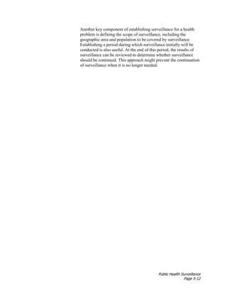Public Health Surveillance
Page 5-12
Another key component of establishing surveillance for a health
problem is defining the scope of surveillance, including the
geographic area and population to be covered by surveillance.
Establishing a period during which surveillance initially will be
conducted is also useful. At the end of this period, the results of
surveillance can be reviewed to determine whether surveillance
should be continued. This approach might prevent the continuation
of surveillance when it is no longer needed.
 