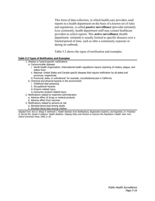 Public Health Surveillance
Page 5-16
This form of data collection, in which health-care providers send
reports to a health department on the basis of a known set of rules
and regulations, is called passive surveillance (provider-initiated).
Less commonly, health department staff may contact healthcare
providers to solicit reports. This active surveillance (health
department- initiated) is usually limited to specific diseases over a
limited period of time, such as after a community exposure or
during an outbreak.
Table 5.3 shows the types of notification and examples.
Table 5.3 Types of Notification and Examples
1. Disease or hazard-specific notifications
a. Communicable diseases
i. World Health Organization: International health regulations require reporting of cholera, plague, and
yellow fever
ii. National: United States and Canada specify diseases that require notification by all states and
provinces, respectively
iii. Provincial, state, or subnational: for example, coccidioidomycosis in California
b. Chemical and physical hazards in the environment
i. Childhood lead poisoning
ii. Occupational hazards
iii. Firearm-related injury
iv. Consumer product-related injury
2. Notifications related to treatment administration
a. Adverse effect of drugs or medical products
b. Adverse effect from vaccines
3. Notifications related to persons at risk
a. Elevated blood lead among adults
b. Elevated blood lead among children
Adapted from: Koo D, Wingo P, Rothwell C. Health Statistics from Notifications, Registration Systems, and Registries. In: Friedman
D, Parrish RG, Hunter E (editors). Health Statistics: Shaping Policy and Practice to Improve the Population’s Health. New York:
Oxford University Press; 2005, p. 82.
 