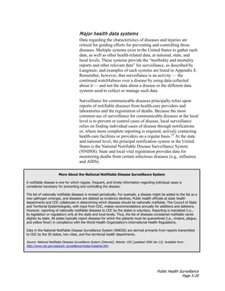 Public Health Surveillance
Page 5-20
Major health data systems
Data regarding the characteristics of diseases and injuries are
critical for guiding efforts for preventing and controlling those
diseases. Multiple systems exist in the United States to gather such
data, as well as other health-related data, at national, state, and
local levels. These systems provide the “morbidity and mortality
reports and other relevant data” for surveillance, as described by
Langmuir, and examples of such systems are listed in Appendix E.
Remember, however, that surveillance is an activity — the
continued watchfulness over a disease by using data collected
about it — and not the data about a disease or the different data
systems used to collect or manage such data.
Surveillance for communicable diseases principally relies upon
reports of notifiable diseases from health-care providers and
laboratories and the registration of deaths. Because the most
common use of surveillance for communicable diseases at the local
level is to prevent or control cases of disease, local surveillance
relies on finding individual cases of disease through notifications
or, where more complete reporting is required, actively contacting
health-care facilities or providers on a regular basis.10
At the state
and national level, the principal notification system in the United
States is the National Notifiable Disease Surveillance System
(NNDSS). State and local vital registration provides data for
monitoring deaths from certain infectious diseases (e.g., influenza
and AIDS).
More About the National Notifiable Disease Surveillance System
A notifiable disease is one for which regular, frequent, and timely information regarding individual cases is
considered necessary for preventing and controlling the disease.
The list of nationally notifiable diseases is revised periodically. For example, a disease might be added to the list as a
new pathogen emerges, and diseases are deleted as incidence declines. Public health officials at state health
departments and CDC collaborate in determining which diseases should be nationally notifiable. The Council of State
and Territorial Epidemiologists, with input from CDC, makes recommendations annually for additions and deletions.
However, reporting of nationally notifiable diseases to CDC by the states is voluntary. Reporting is mandated (i.e.,
by legislation or regulation) only at the state and local levels. Thus, the list of diseases considered notifiable varies
slightly by state. All states typically report diseases for which the patients must be quarantined (i.e., cholera, plague,
and yellow fever) in compliance with the World Health Organization's International Health Regulations.
Data in the National Notifiable Disease Surveillance System (NNDSS) are derived primarily from reports transmitted
to CDC by the 50 states, two cities, and five territorial health departments.
Source: National Notifiable Diseases Surveillance System [Internet]. Atlanta: CDC [updated 2006 Jan 13]. Available from:
http://www.cdc.gov/osels/ph_surveillance/nndss/nndsshis.htm.
 