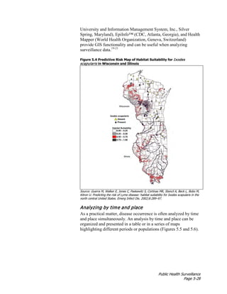 Public Health Surveillance
Page 5-28
University and Information Management System, Inc., Silver
Spring, Maryland), EpiInfo™ (CDC, Atlanta, Georgia), and Health
Mapper (World Health Organization, Geneva, Switzerland)
provide GIS functionality and can be useful when analyzing
surveillance data.19-21
Figure 5.4 Predictive Risk Map of Habitat Suitability for Ixodes
scapularis in Wisconsin and Illinois
Source: Guerra M, Walker E, Jones C, Paskewitz S, Cortinas MR, Stancil A, Beck L, Bobo M,
Kitron U. Predicting the risk of Lyme disease: habitat suitability for Ixodes scapularis in the
north central United States. Emerg Infect Dis. 2002;8:289–97.
Analyzing by time and place
As a practical matter, disease occurrence is often analyzed by time
and place simultaneously. An analysis by time and place can be
organized and presented in a table or in a series of maps
highlighting different periods or populations (Figures 5.5 and 5.6).
 